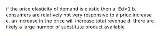 if the price elasticity of demand is elastic then a. Ed<1 b. consumers are relatively not very responsive to a price increase c. an increase in the price will increase total revenue d. there are likely a large number of substitute product available