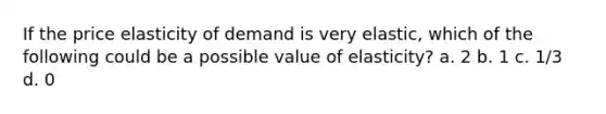 If the price elasticity of demand is very elastic, which of the following could be a possible value of elasticity? a. 2 b. 1 c. 1/3 d. 0