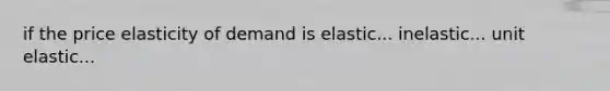 if the price elasticity of demand is elastic... inelastic... unit elastic...