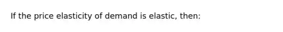 If the price elasticity of demand is elastic, then: