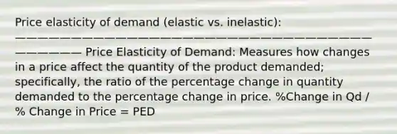 Price elasticity of demand (elastic vs. inelastic): —————————————————————————————————————— Price Elasticity of Demand: Measures how changes in a price affect the quantity of the product demanded; specifically, the ratio of the percentage change in quantity demanded to the percentage change in price. %Change in Qd / % Change in Price = PED