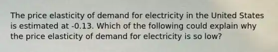 The price elasticity of demand for electricity in the United States is estimated at -0.13. Which of the following could explain why the price elasticity of demand for electricity is so low?