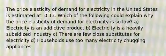 The price elasticity of demand for electricity in the United States is estimated at -0.13. Which of the following could explain why the price elasticity of demand for electricity is so low? a) Electricity is an addictive product b) Electricity is a heavily subsidized industry c) There are few close substitutes for electricity d) Households use too many electricity chugging appliances