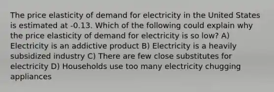 The price elasticity of demand for electricity in the United States is estimated at -0.13. Which of the following could explain why the price elasticity of demand for electricity is so low? A) Electricity is an addictive product B) Electricity is a heavily subsidized industry C) There are few close substitutes for electricity D) Households use too many electricity chugging appliances