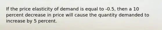 If the price elasticity of demand is equal to -0.5, then a 10 percent decrease in price will cause the quantity demanded to increase by 5 percent.