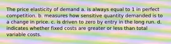 The price elasticity of demand a. is always equal to 1 in perfect competition. b. measures how sensitive quantity demanded is to a change in price. c. is driven to zero by entry in the long run. d. indicates whether fixed costs are greater or <a href='https://www.questionai.com/knowledge/k7BtlYpAMX-less-than' class='anchor-knowledge'>less than</a> total variable costs.