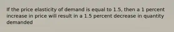 If the price elasticity of demand is equal to 1.5, then a 1 percent increase in price will result in a 1.5 percent decrease in quantity demanded