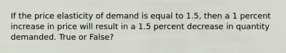 If the price elasticity of demand is equal to 1.5, then a 1 percent increase in price will result in a 1.5 percent decrease in quantity demanded. True or False?