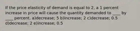 If the price elasticity of demand is equal to 2, a 1 percent increase in price will cause the quantity demanded to ____ by ____ percent. a)decrease; 5 b)increase; 2 c)decrease; 0.5 d)decrease; 2 e)increase; 0.5