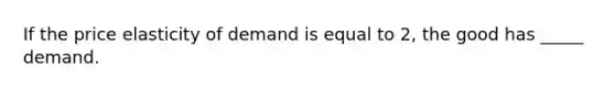 If the price elasticity of demand is equal to 2, the good has _____ demand.