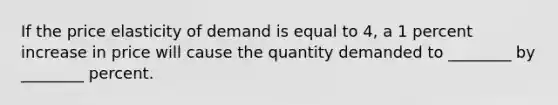 If the price elasticity of demand is equal to 4, a 1 percent increase in price will cause the quantity demanded to ________ by ________ percent.