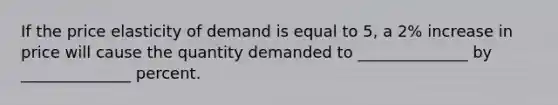 If the price elasticity of demand is equal to 5, a 2% increase in price will cause the quantity demanded to ______________ by ______________ percent.