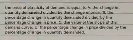 the price of elasticity of demand is equal to A. the change in quantity demanded divided by the change in price. B. the percentage change in quantity demanded divided by the percentage change in price. C. the value of the slope of the demand curve. D. the percentage change in price divided by the percentage change in quantity demanded.