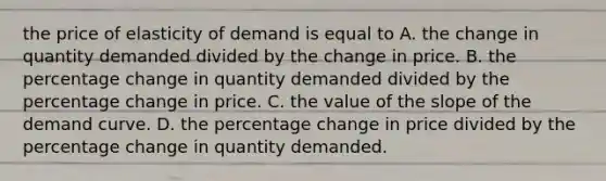 the price of elasticity of demand is equal to A. the change in quantity demanded divided by the change in price. B. the percentage change in quantity demanded divided by the percentage change in price. C. the value of the slope of the demand curve. D. the percentage change in price divided by the percentage change in quantity demanded.