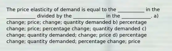 The price elasticity of demand is equal to the ___________ in the ____________ divided by the _____________ in the ____________. a) change; price; change; quantity demanded b) percentage change; price; percentage change; quantity demanded c) change; quantity demanded; change; price d) percentage change; quantity demanded; percentage change; price