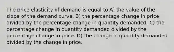 The price elasticity of demand is equal to A) the value of the slope of the demand curve. B) the percentage change in price divided by the percentage change in quantity demanded. C) the percentage change in quantity demanded divided by the percentage change in price. D) the change in quantity demanded divided by the change in price.