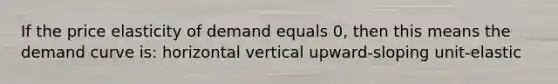 If the price elasticity of demand equals 0, then this means the demand curve is: horizontal vertical upward-sloping unit-elastic