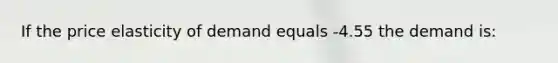 If the price elasticity of demand equals -4.55 the demand is: