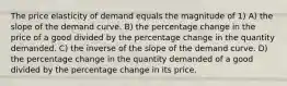 The price elasticity of demand equals the magnitude of 1) A) the slope of the demand curve. B) the percentage change in the price of a good divided by the percentage change in the quantity demanded. C) the inverse of the slope of the demand curve. D) the percentage change in the quantity demanded of a good divided by the percentage change in its price.