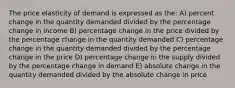 The price elasticity of demand is expressed as the: A) percent change in the quantity demanded divided by the percentage change in income B) percentage change in the price divided by the percentage change in the quantity demanded C) percentage change in the quantity demanded divided by the percentage change in the price D) percentage change in the supply divided by the percentage change in demand E) absolute change in the quantity demanded divided by the absolute change in price