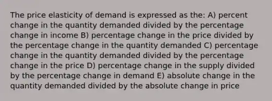 The price elasticity of demand is expressed as the: A) percent change in the quantity demanded divided by the percentage change in income B) percentage change in the price divided by the percentage change in the quantity demanded C) percentage change in the quantity demanded divided by the percentage change in the price D) percentage change in the supply divided by the percentage change in demand E) absolute change in the quantity demanded divided by the absolute change in price