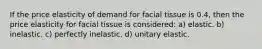 If the price elasticity of demand for facial tissue is 0.4, then the price elasticity for facial tissue is considered: a) elastic. b) inelastic. c) perfectly inelastic. d) unitary elastic.