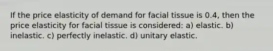 If the price elasticity of demand for facial tissue is 0.4, then the price elasticity for facial tissue is considered: a) elastic. b) inelastic. c) perfectly inelastic. d) unitary elastic.