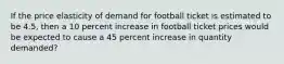 If the price elasticity of demand for football ticket is estimated to be 4.5, then a 10 percent increase in football ticket prices would be expected to cause a 45 percent increase in quantity demanded?