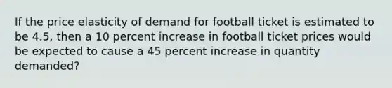 If the price elasticity of demand for football ticket is estimated to be 4.5, then a 10 percent increase in football ticket prices would be expected to cause a 45 percent increase in quantity demanded?