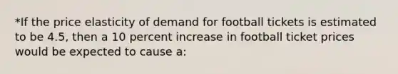 *If the price elasticity of demand for football tickets is estimated to be 4.5, then a 10 percent increase in football ticket prices would be expected to cause a: