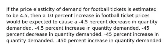 If the price elasticity of demand for football tickets is estimated to be 4.5, then a 10 percent increase in football ticket prices would be expected to cause a -4.5 percent decrease in quantity demanded. -4.5 percent increase in quantity demanded. -45 percent decrease in quantity demanded. -45 percent increase in quantity demanded. -450 percent increase in quantity demanded