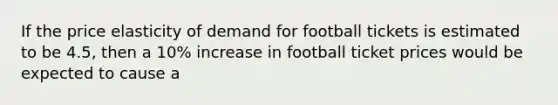 If the price elasticity of demand for football tickets is estimated to be 4.5, then a 10% increase in football ticket prices would be expected to cause a