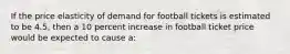 If the price elasticity of demand for football tickets is estimated to be 4.5, then a 10 percent increase in football ticket price would be expected to cause a: