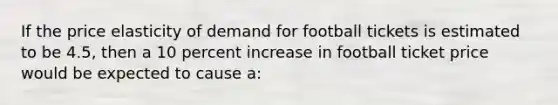 If the price elasticity of demand for football tickets is estimated to be 4.5, then a 10 percent increase in football ticket price would be expected to cause a: