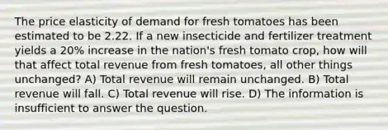 The price elasticity of demand for fresh tomatoes has been estimated to be 2.22. If a new insecticide and fertilizer treatment yields a 20% increase in the nation's fresh tomato crop, how will that affect total revenue from fresh tomatoes, all other things unchanged? A) Total revenue will remain unchanged. B) Total revenue will fall. C) Total revenue will rise. D) The information is insufficient to answer the question.