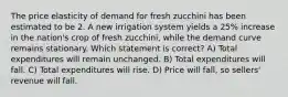 The price elasticity of demand for fresh zucchini has been estimated to be 2. A new irrigation system yields a 25% increase in the nation's crop of fresh zucchini, while the demand curve remains stationary. Which statement is correct? A) Total expenditures will remain unchanged. B) Total expenditures will fall. C) Total expenditures will rise. D) Price will fall, so sellers' revenue will fall.