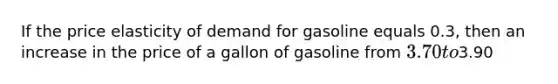 If the price elasticity of demand for gasoline equals 0.3, then an increase in the price of a gallon of gasoline from 3.70 to3.90