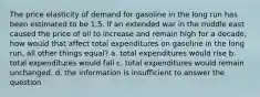 The price elasticity of demand for gasoline in the long run has been estimated to be 1.5. If an extended war in the middle east caused the price of oil to increase and remain high for a decade, how would that affect total expenditures on gasoline in the long run, all other things equal? a. total expenditures would rise b. total expenditures would fall c. total expenditures would remain unchanged. d. the information is insufficient to answer the question