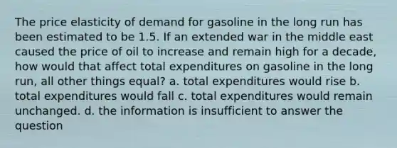 The price elasticity of demand for gasoline in the long run has been estimated to be 1.5. If an extended war in the middle east caused the price of oil to increase and remain high for a decade, how would that affect total expenditures on gasoline in the long run, all other things equal? a. total expenditures would rise b. total expenditures would fall c. total expenditures would remain unchanged. d. the information is insufficient to answer the question