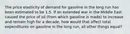 The price elasticity of demand for gasoline in the long run has been estimated to be 1.5. If an extended war in the Middle East caused the price of oil (from which gasoline is made) to increase and remain high for a decade, how would that affect total expenditures on gasoline in the long run, all other things equal?