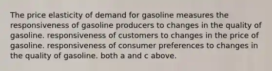 The price elasticity of demand for gasoline measures the responsiveness of gasoline producers to changes in the quality of gasoline. responsiveness of customers to changes in the price of gasoline. responsiveness of consumer preferences to changes in the quality of gasoline. both a and c above.