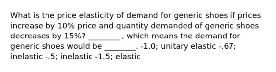 What is the price elasticity of demand for generic shoes if prices increase by 10% price and quantity demanded of generic shoes decreases by 15%? ________ , which means the demand for generic shoes would be ________. -1.0; unitary elastic -.67; inelastic -.5; inelastic -1.5; elastic