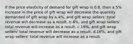 If the price elasticity of demand for gift wrap is 0.8, then a 5% increase in the price of gift wrap will decrease the quantity demanded of gift wrap by a.4%, and gift wrap sellers' total revenue will decrease as a result. b.4%, and gift wrap sellers' total revenue will increase as a result. c.16%, and gift wrap sellers' total revenue will decrease as a result. d.16%, and gift wrap sellers' total revenue will increase as a result.