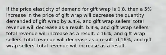 If the price elasticity of demand for gift wrap is 0.8, then a 5% increase in the price of gift wrap will decrease the quantity demanded of gift wrap by a.4%, and gift wrap sellers' total revenue will decrease as a result. b.4%, and gift wrap sellers' total revenue will increase as a result. c.16%, and gift wrap sellers' total revenue will decrease as a result. d.16%, and gift wrap sellers' total revenue will increase as a result.