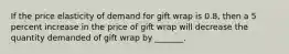 If the price elasticity of demand for gift wrap is 0.8, then a 5 percent increase in the price of gift wrap will decrease the quantity demanded of gift wrap by _______.