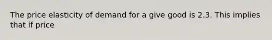 The price elasticity of demand for a give good is 2.3. This implies that if price