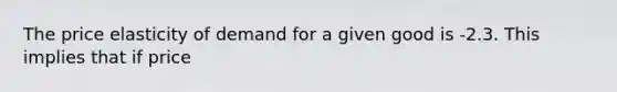 The price elasticity of demand for a given good is -2.3. This implies that if price