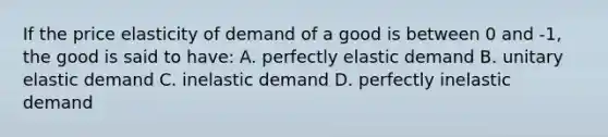 If the price elasticity of demand of a good is between 0 and -1, the good is said to have: A. perfectly elastic demand B. unitary elastic demand C. inelastic demand D. perfectly inelastic demand