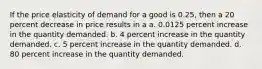 If the price elasticity of demand for a good is 0.25, then a 20 percent decrease in price results in a a. 0.0125 percent increase in the quantity demanded. b. 4 percent increase in the quantity demanded. c. 5 percent increase in the quantity demanded. d. 80 percent increase in the quantity demanded.