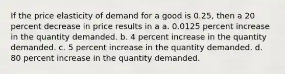 If the price elasticity of demand for a good is 0.25, then a 20 percent decrease in price results in a a. 0.0125 percent increase in the quantity demanded. b. 4 percent increase in the quantity demanded. c. 5 percent increase in the quantity demanded. d. 80 percent increase in the quantity demanded.